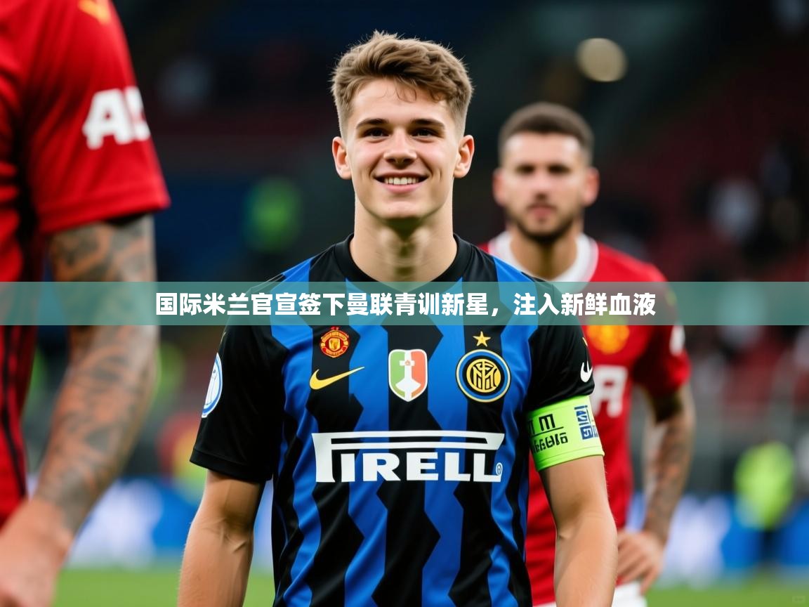 2025华体会体育网站赞助皇马国际米兰官宣签下曼联青训新星，注入新鲜血液