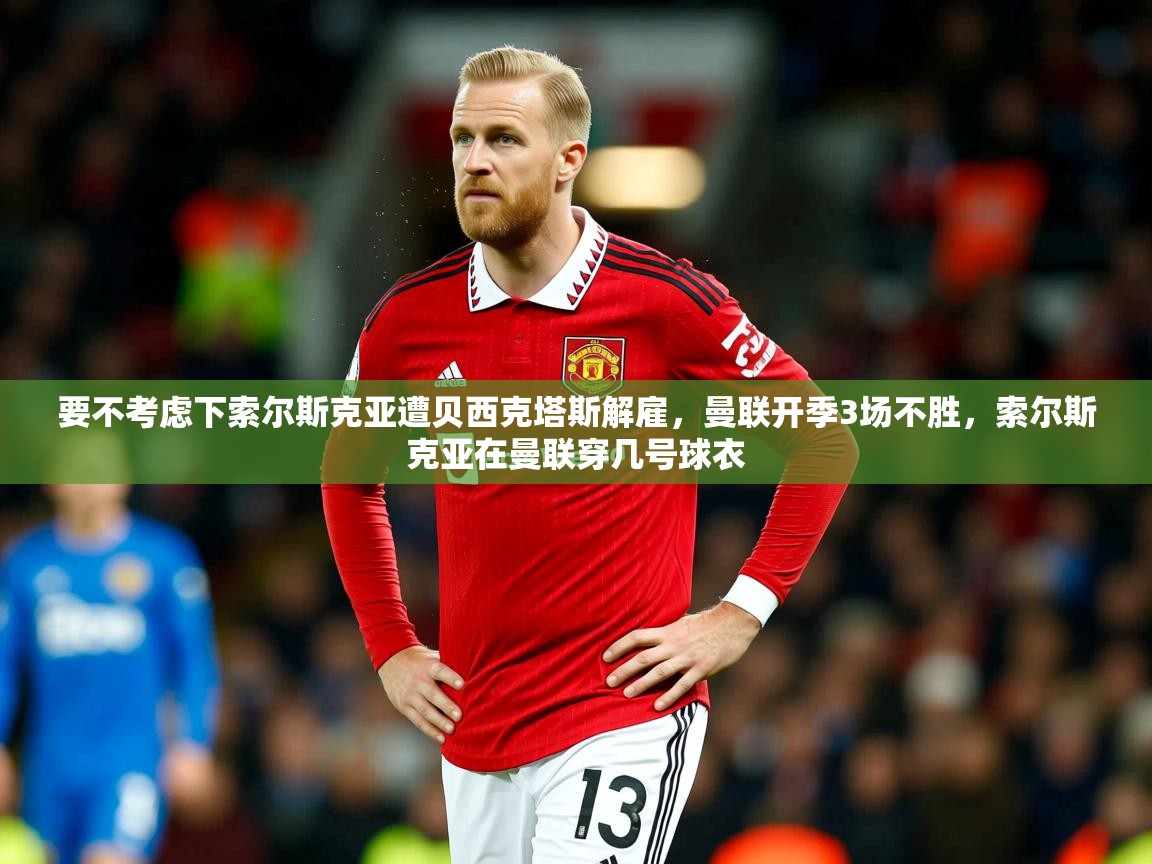 2025华体会体育下载要不考虑下索尔斯克亚遭贝西克塔斯解雇，曼联开季3场不胜，索尔斯克亚在曼联穿几号球衣