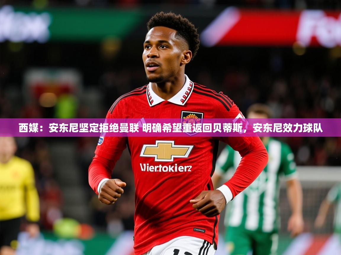 2025华体会体育下载西媒：安东尼坚定拒绝曼联 明确希望重返回贝蒂斯，安东尼效力球队