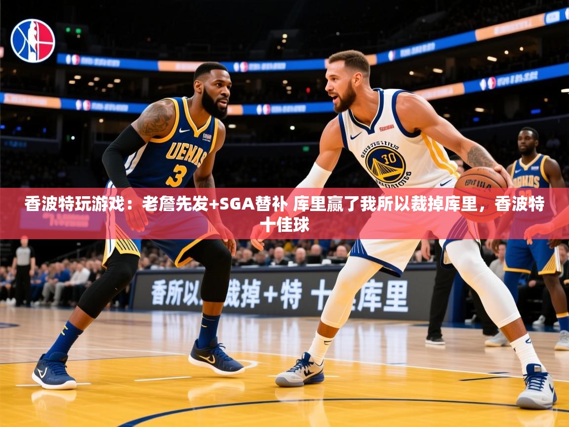 2025华体会登录入口香波特玩游戏：老詹先发+SGA替补 库里赢了我所以裁掉库里，香波特十佳球