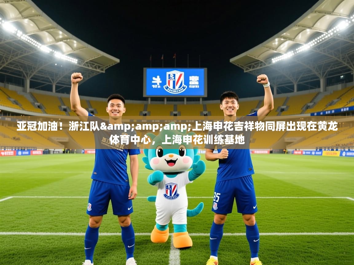 2025华体会登录最新地址亚冠加油!浙江队&amp;上海申花吉祥物同屏出现在黄龙体育中心,上海申花训练基地