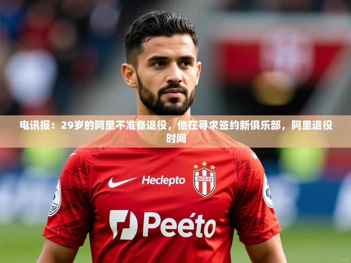 2025华体会体育app电讯报：29岁的阿里不准备退役，他在寻求签约新俱乐部，阿里退役时间