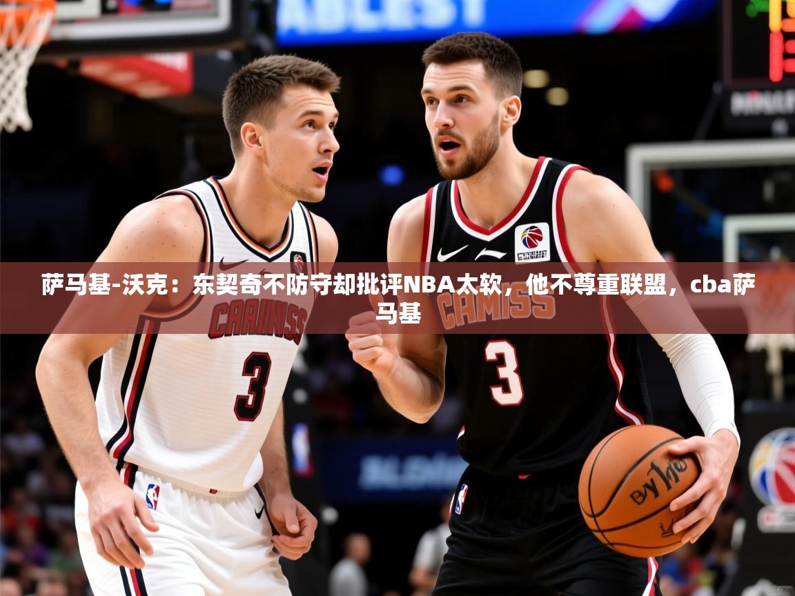 2025华体会体育下载萨马基-沃克：东契奇不防守却批评NBA太软，他不尊重联盟，cba萨马基