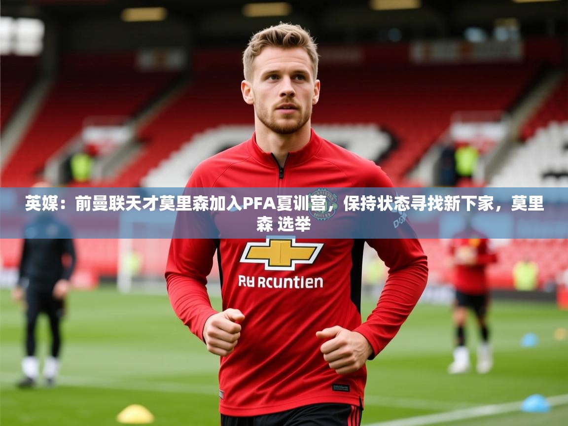 2025华体会登录最新登录地址英媒：前曼联天才莫里森加入PFA夏训营，保持状态寻找新下家，莫里森 选举